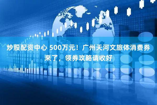 炒股配资中心 500万元！广州天河文旅体消费券来了，领券攻略请收好