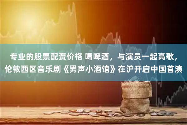 专业的股票配资价格 喝啤酒，与演员一起高歌，伦敦西区音乐剧《男声小酒馆》在沪开启中国首演