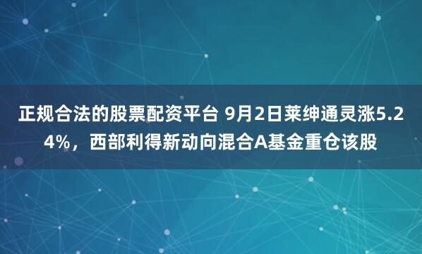 正规合法的股票配资平台 9月2日莱绅通灵涨5.24%，西部利得新动向混合A基金重仓该股