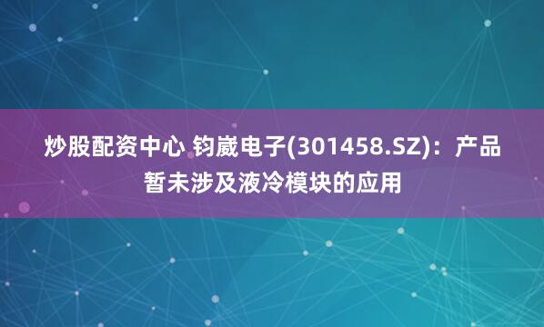 炒股配资中心 钧崴电子(301458.SZ)：产品暂未涉及液冷模块的应用