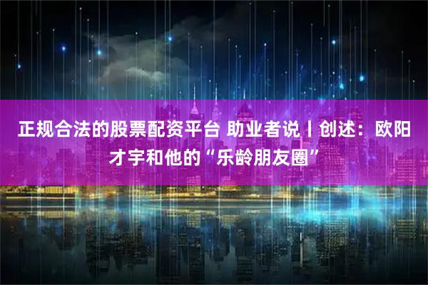 正规合法的股票配资平台 助业者说丨创述：欧阳才宇和他的“乐龄朋友圈”