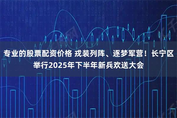 专业的股票配资价格 戎装列阵、逐梦军营！长宁区举行2025年下半年新兵欢送大会