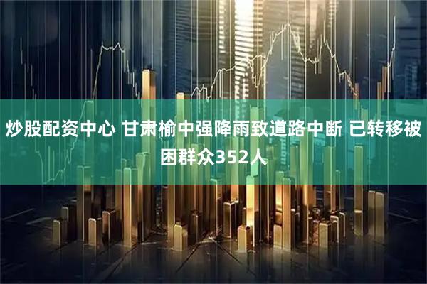 炒股配资中心 甘肃榆中强降雨致道路中断 已转移被困群众352人