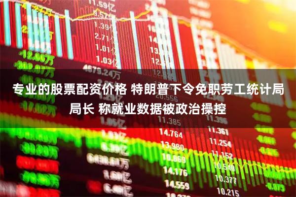 专业的股票配资价格 特朗普下令免职劳工统计局局长 称就业数据被政治操控