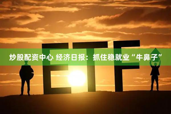 炒股配资中心 经济日报：抓住稳就业“牛鼻子”
