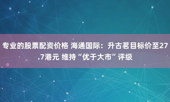 专业的股票配资价格 海通国际：升古茗目标价至27.7港元 维持“优于大市”评级