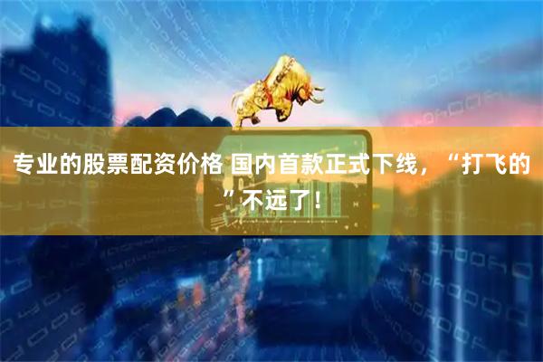 专业的股票配资价格 国内首款正式下线，“打飞的”不远了！