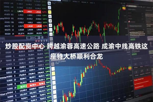 炒股配资中心 跨越渝蓉高速公路 成渝中线高铁这座特大桥顺利合龙