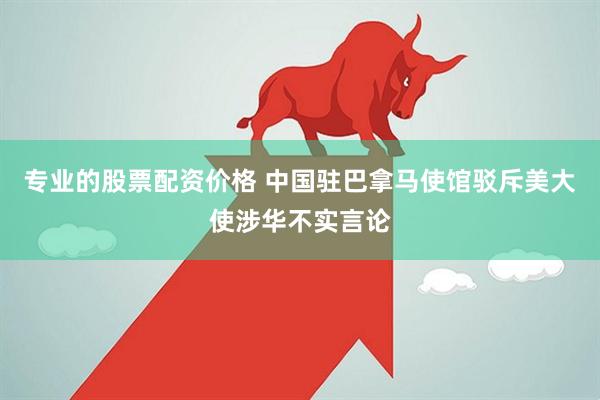 专业的股票配资价格 中国驻巴拿马使馆驳斥美大使涉华不实言论