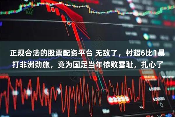 正规合法的股票配资平台 无敌了，村超6比1暴打非洲劲旅，竟为国足当年惨败雪耻，扎心了