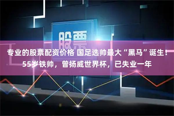 专业的股票配资价格 国足选帅最大“黑马”诞生！55岁铁帅，曾扬威世界杯，已失业一年