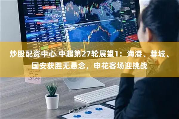 炒股配资中心 中超第27轮展望1：海港、蓉城、国安获胜无悬念，申花客场迎挑战