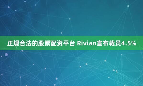 正规合法的股票配资平台 Rivian宣布裁员4.5%