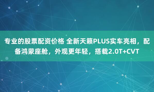专业的股票配资价格 全新天籁PLUS实车亮相，配备鸿蒙座舱，外观更年轻，搭载2.0T+CVT
