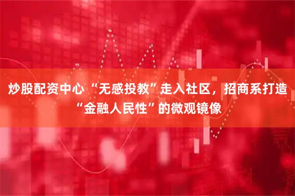 炒股配资中心 “无感投教”走入社区，招商系打造“金融人民性”的微观镜像
