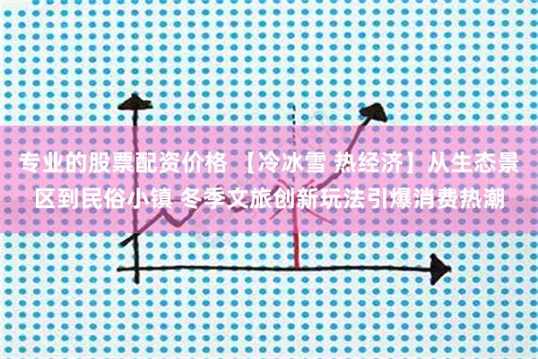 专业的股票配资价格 【冷冰雪 热经济】从生态景区到民俗小镇 冬季文旅创新玩法引爆消费热潮
