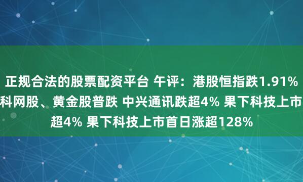 正规合法的股票配资平台 午评：港股恒指跌1.91% 科指跌2.41% 科网股、黄金股普跌 中兴通讯跌超4% 果下科技上市首日涨超128%