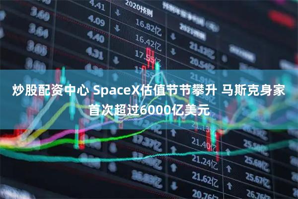 炒股配资中心 SpaceX估值节节攀升 马斯克身家首次超过6000亿美元