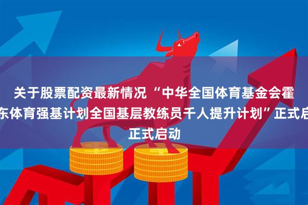 关于股票配资最新情况 “中华全国体育基金会霍英东体育强基计划全国基层教练员千人提升计划”正式启动