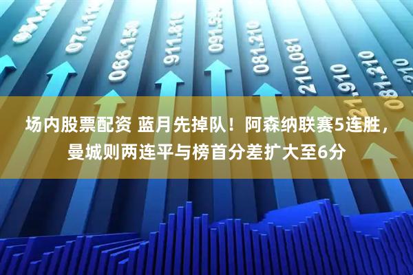场内股票配资 蓝月先掉队！阿森纳联赛5连胜，曼城则两连平与榜首分差扩大至6分