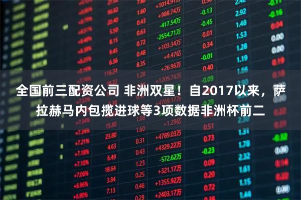 全国前三配资公司 非洲双星！自2017以来，萨拉赫马内包揽进球等3项数据非洲杯前二