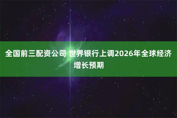 全国前三配资公司 世界银行上调2026年全球经济增长预期