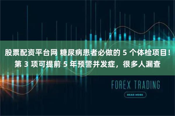 股票配资平台网 糖尿病患者必做的 5 个体检项目!第 3 项可提前 5 年预警并发症,很多人漏查