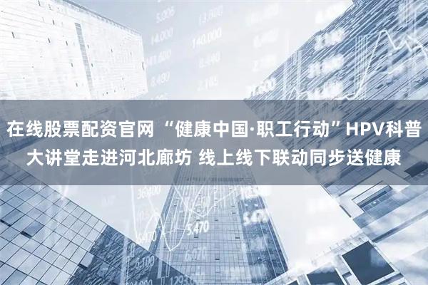 在线股票配资官网 “健康中国·职工行动”HPV科普大讲堂走进河北廊坊 线上线下联动同步送健康