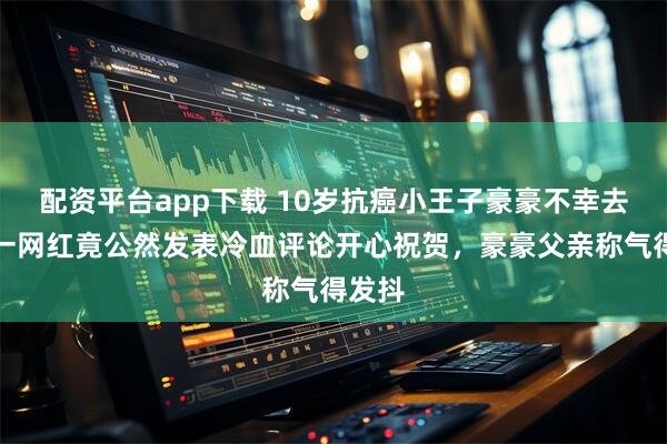 配资平台app下载 10岁抗癌小王子豪豪不幸去世,一网红竟公然发表冷血评论开心祝贺,豪豪父亲称气得发抖