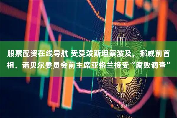 股票配资在线导航 受爱泼斯坦案波及，挪威前首相、诺贝尔委员会前主席亚格兰接受“腐败调查”