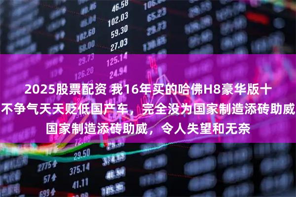 2025股票配资 我16年买的哈佛H8豪华版十年没啥毛病，魏却不争气天天贬低国产车，完全没为国家制造添砖助威，令人失望和无奈