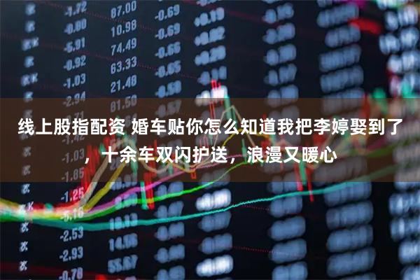 线上股指配资 婚车贴你怎么知道我把李婷娶到了,十余车双闪护送,浪漫又暖心