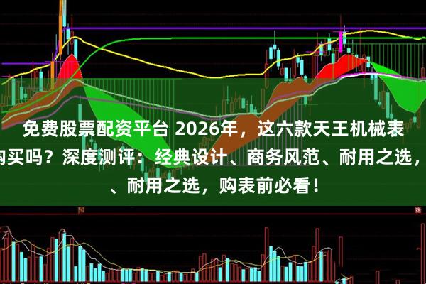 免费股票配资平台 2026年，这六款天王机械表怎么样值得购买吗？深度测评：经典设计、商务风范、耐用之选，购表前必看！