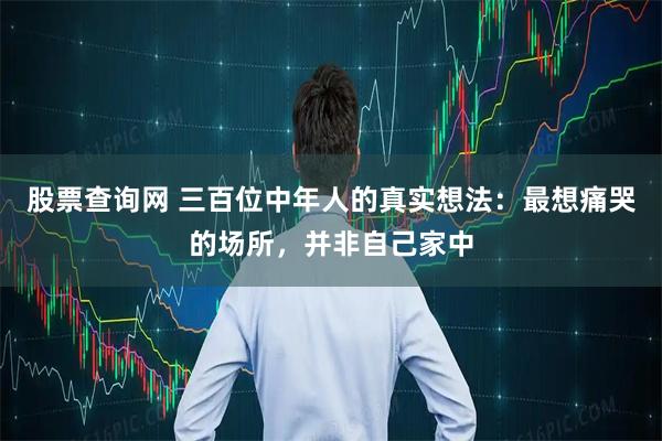 股票查询网 三百位中年人的真实想法:最想痛哭的场所,并非自己家中