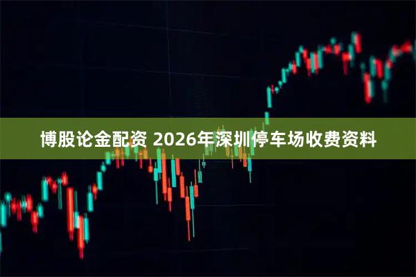 博股论金配资 2026年深圳停车场收费资料