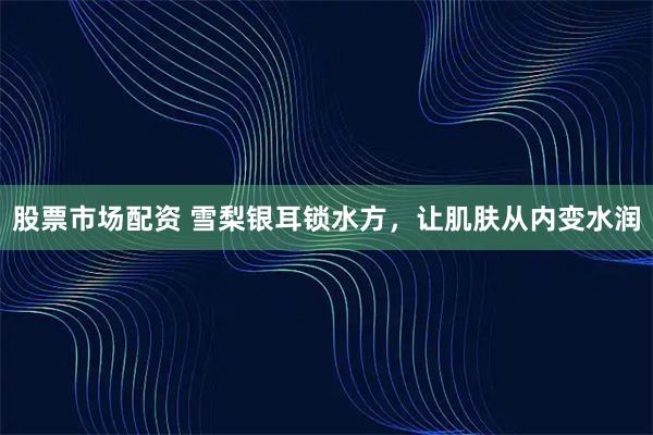 股票市场配资 雪梨银耳锁水方，让肌肤从内变水润