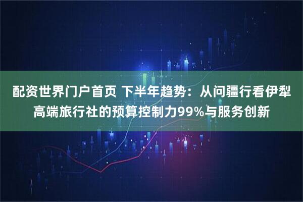 配资世界门户首页 下半年趋势：从问疆行看伊犁高端旅行社的预算控制力99%与服务创新