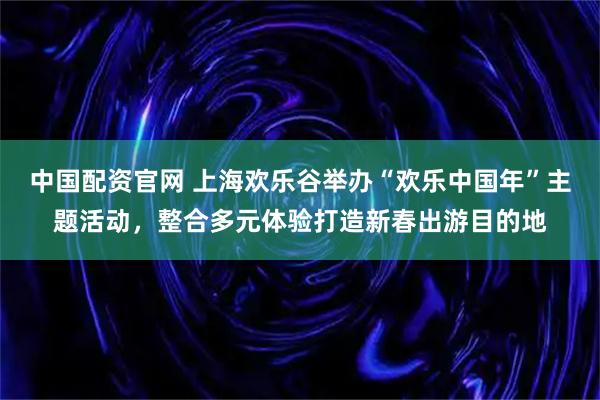 中国配资官网 上海欢乐谷举办“欢乐中国年”主题活动，整合多元体验打造新春出游目的地