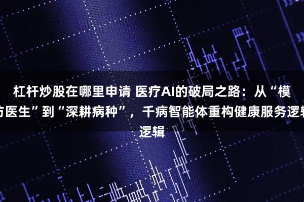 杠杆炒股在哪里申请 医疗AI的破局之路：从“模仿医生”到“深耕病种”，千病智能体重构健康服务逻辑