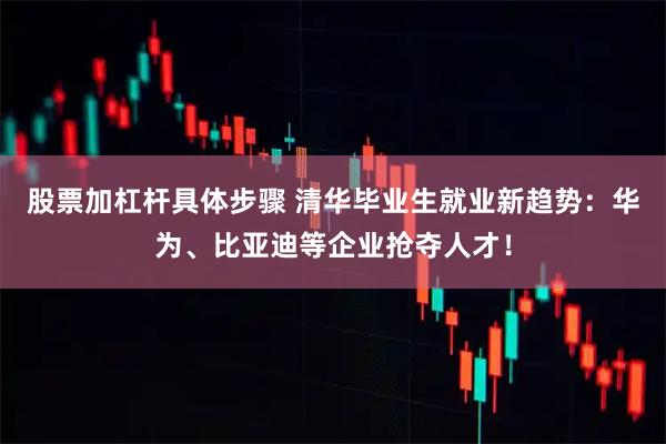 股票加杠杆具体步骤 清华毕业生就业新趋势：华为、比亚迪等企业抢夺人才！
