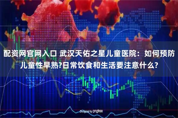 配资网官网入口 武汉天佑之星儿童医院:如何预防儿童性早熟?日常饮食和生活要注意什么?