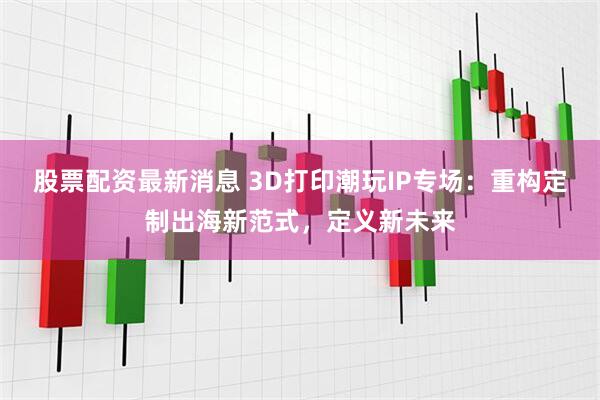 股票配资最新消息 3D打印潮玩IP专场：重构定制出海新范式，定义新未来