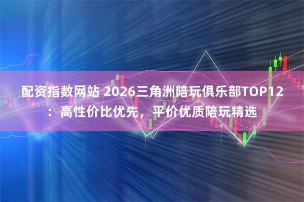 配资指数网站 2026三角洲陪玩俱乐部TOP12：高性价比优先，平价优质陪玩精选