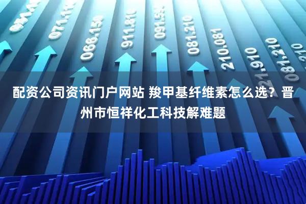 配资公司资讯门户网站 羧甲基纤维素怎么选？晋州市恒祥化工科技解难题