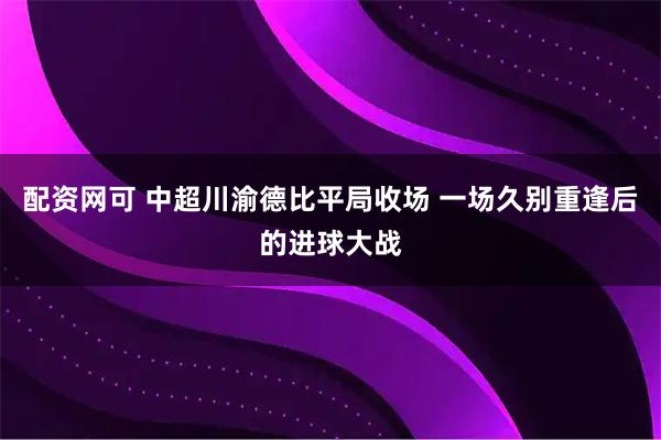 配资网可 中超川渝德比平局收场 一场久别重逢后的进球大战
