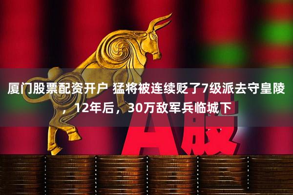 厦门股票配资开户 猛将被连续贬了7级派去守皇陵，12年后，30万敌军兵临城下