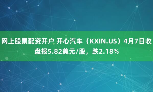 网上股票配资开户 开心汽车（KXIN.US）4月7日收盘报5.82美元/股，跌2.18%