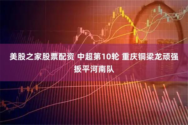 美股之家股票配资 中超第10轮 重庆铜梁龙顽强扳平河南队