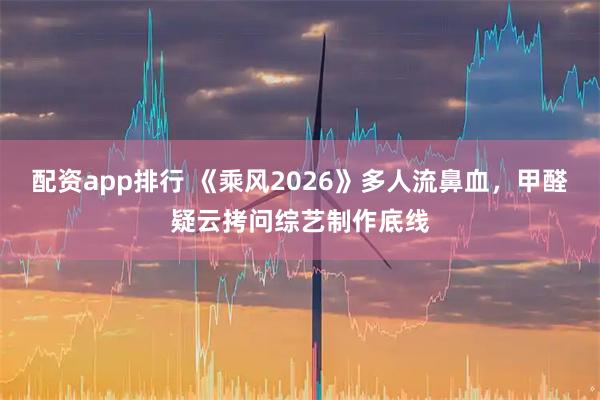 配资app排行 《乘风2026》多人流鼻血，甲醛疑云拷问综艺制作底线