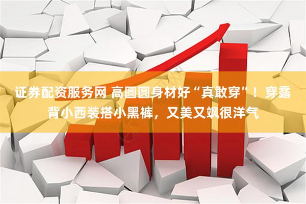证券配资服务网 高圆圆身材好“真敢穿”！穿露背小西装搭小黑裤，又美又飒很洋气